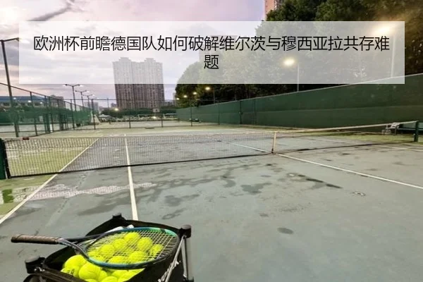 欧洲杯前瞻德国队如何破解维尔茨与穆西亚拉共存难题