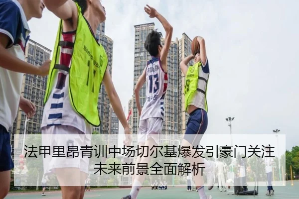 法甲里昂青训中场切尔基爆发引豪门关注未来前景全面解析